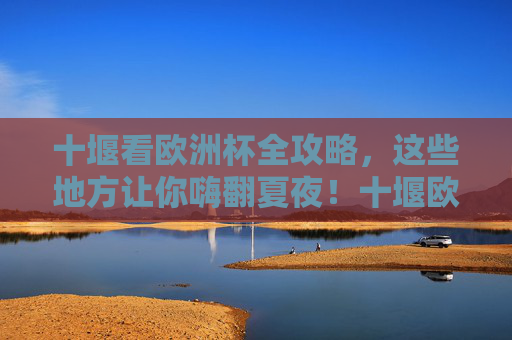 十堰看欧洲杯全攻略,这些地方让你嗨翻夏夜!十堰欧洲杯观赛全攻略,嗨翻夏夜指南