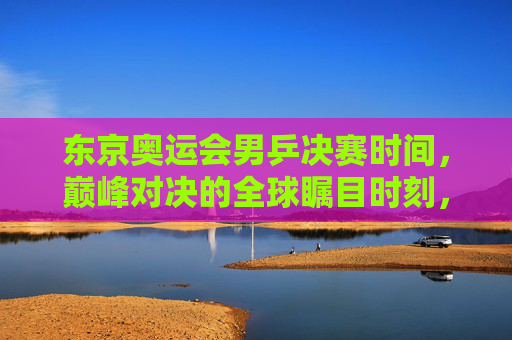 东京奥运会男乒决赛时间，巅峰对决的全球瞩目时刻，东京奥运会男乒决赛，巅峰对决全球瞩目时刻