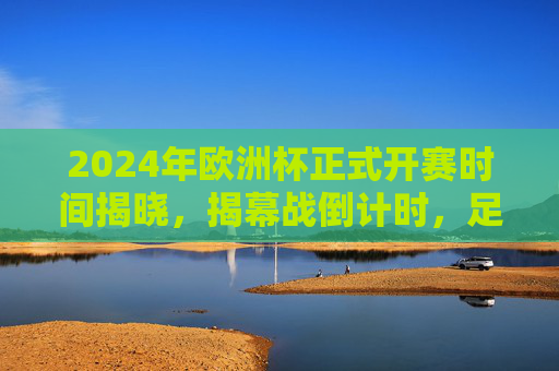 2024年欧洲杯正式开赛时间揭晓，揭幕战倒计时，足球盛宴蓄势待发，2024年欧洲杯开赛时间揭晓 揭幕战倒计时足球盛宴蓄势待发