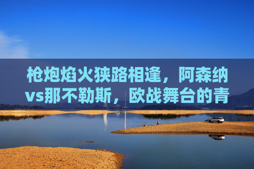 枪炮焰火狭路相逢，阿森纳vs那不勒斯，欧战舞台的青春风暴与南铁血，枪炮焰火狭路相逢！阿森纳青春风暴VS那不勒斯南铁血
