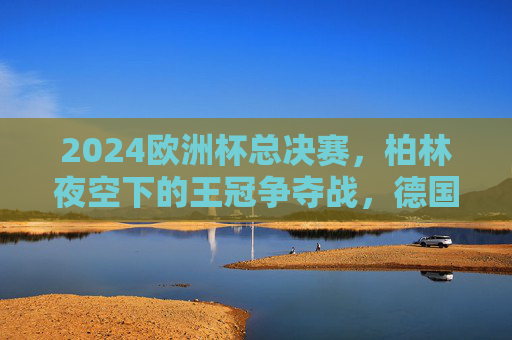 2024欧洲杯总决赛，柏林夜空下的王冠争夺战，德国战车4-2力克法国，时隔24年再捧杯！德国战车4-2力克法国，时隔24年再捧2024欧洲杯