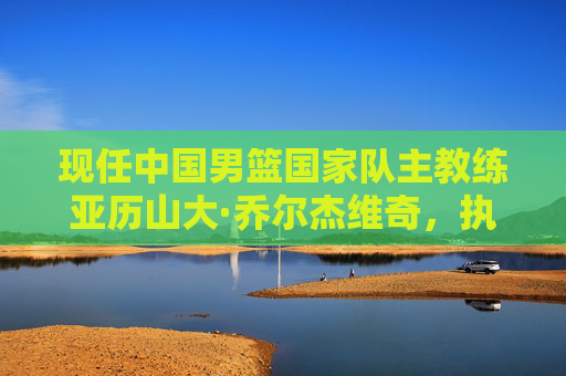 现任中国男篮国家队主教练亚历山大·乔尔杰维奇,执掌教鞭的使命与挑战,中国男篮主帅乔尔杰维奇,执教使命与挑战