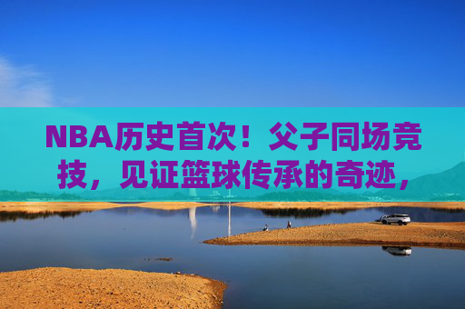 NBA历史首次!父子同场竞技,见证篮球传承的奇迹,NBA历史首次父子同场竞技,见证篮球传承奇迹