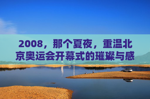 2008,那个夏夜,重温北京奥运会开幕式的璀璨与感动,2008夏夜,重温北京奥运开幕式的璀璨与感动