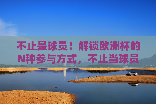不止是球员!解锁欧洲杯的N种参与方式,不止当球员!解锁欧洲杯N种打开方式