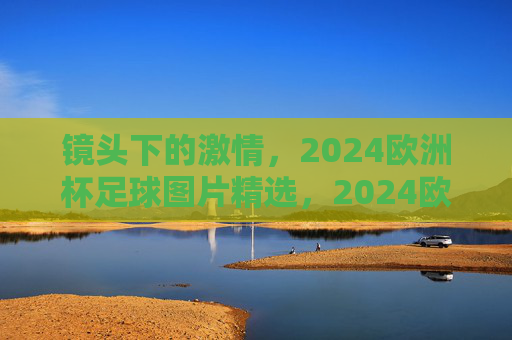 镜头下的激情，2024欧洲杯足球图片精选，2024欧洲杯镜头下的足球激情精选