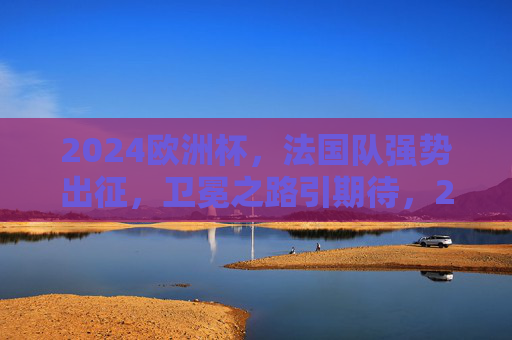 2024欧洲杯，法国队强势出征，卫冕之路引期待，2024欧洲杯，法国队强势出征，剑指卫冕