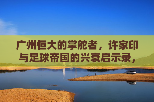 广州恒大的掌舵者,许家印与足球帝国的兴衰启示录,许家印与广州恒大足球帝国的兴衰启示录