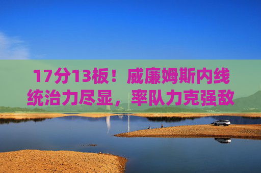 17分13板!威廉姆斯内线统治力尽显,率队力克强敌,威廉姆斯17分13板统治内线,率队力克强敌