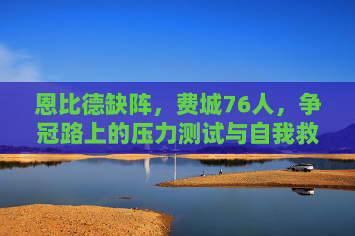 恩比德缺阵,费城76人,争冠路上的压力测试与自我救赎,恩比德缺阵,76人争冠路上的压力测试与自我救赎
