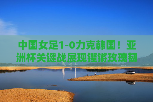中国女足1-0力克韩国！亚洲杯关键战展现铿锵玫瑰韧性，中国女足1-0力克韩国 亚洲杯关键战展铿锵玫瑰韧性