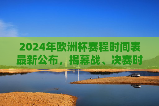 2024年欧洲杯赛程时间表最新公布，揭幕战、决赛时间及小组赛全安排，2024年欧洲杯赛程时间表最新公布，揭幕战、决赛时间及小组赛全安排