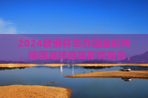 2024欧洲杯举办国全解析，德国足球盛宴即将启幕，2024欧洲杯举办国全解析，德国足球盛宴启幕在即