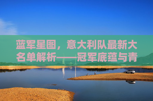 蓝军星图，意大利队最新大名单解析——冠军底蕴与青春风暴的交响，蓝军最新大名单，冠军底蕴与青春风暴的交响