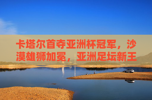 卡塔尔首夺亚洲杯冠军,沙漠雄狮加冕,亚洲足坛新王诞生,卡塔尔首夺亚洲杯 沙漠雄狮加冕亚洲足坛新王