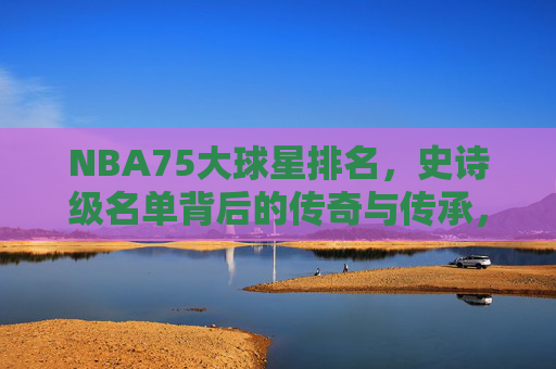 NBA75大球星排名，史诗级名单背后的传奇与传承，NBA75大球星排名，史诗级传奇的传承
