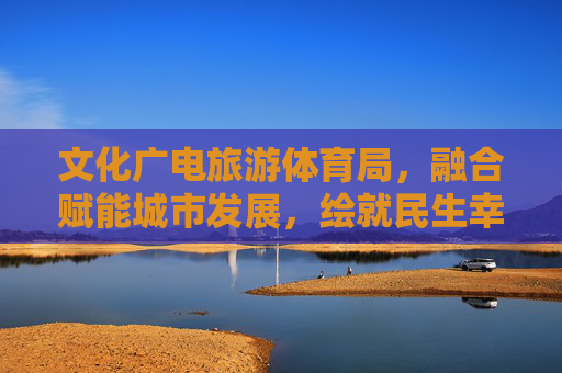 文化广电旅游体育局,融合赋能城市发展,绘就民生幸福新图景,文旅体融合赋能城市发展 绘就民生幸福新图景