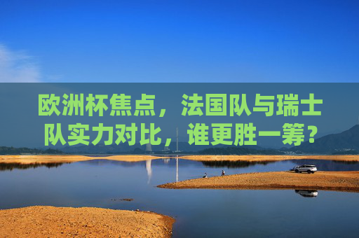 欧洲杯焦点,法国队与瑞士队实力对比,谁更胜一筹?欧洲杯焦点,法国与瑞士实力对决,谁更胜一筹?