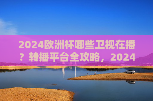 2024欧洲杯哪些卫视在播？转播平台全攻略，2024欧洲杯卫视转播平台全攻略