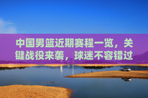 中国男篮近期赛程一览,关键战役来袭,球迷不容错过,中国男篮近期关键赛程来袭,球迷不容错过