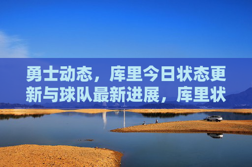 勇士动态，库里今日状态更新与球队最新进展，库里状态更新及勇士队最新进展