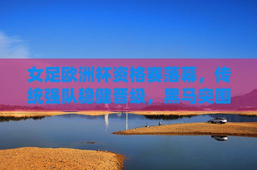 女足欧洲杯资格赛落幕,传统强队稳健晋级,黑马突围点燃正赛期待,女足欧洲杯资格赛落幕,传统强队稳健晋级,黑马突围点燃正赛期待