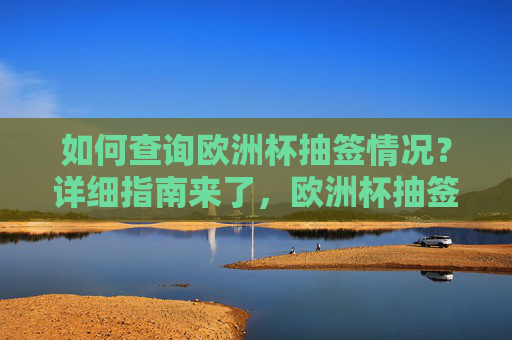 如何查询欧洲杯抽签情况？详细指南来了，欧洲杯抽签情况查询指南