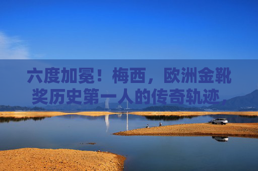 六度加冕!梅西,欧洲金靴奖历史第一人的传奇轨迹,六度加冕!梅西,欧洲金靴奖历史第一人