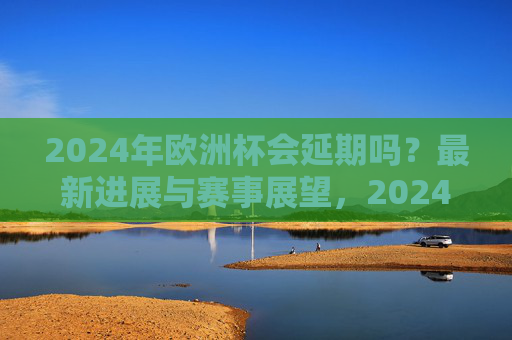 2024年欧洲杯会延期吗？最新进展与赛事展望，2024年欧洲杯会延期吗？最新进展与赛事展望