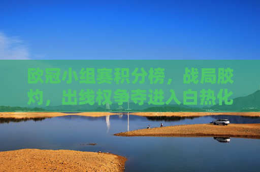 欧冠小组赛积分榜，战局胶灼，出线权争夺进入白热化阶段，欧冠小组赛战局胶灼，出线权争夺白热化