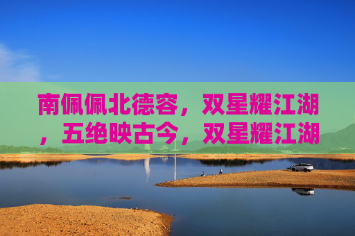 南佩佩北德容,双星耀江湖,五绝映古今,双星耀江湖五绝映古今