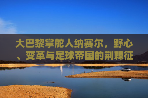 大巴黎掌舵人纳赛尔,野心、变革与足球帝国的荆棘征途,纳赛尔,大巴黎足球帝国的野心、变革与荆棘征途