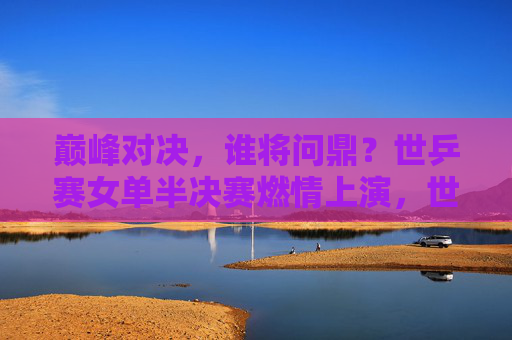 巅峰对决，谁将问鼎？世乒赛女单半决赛燃情上演，世乒赛女单半决赛巅峰对决，谁能问鼎？