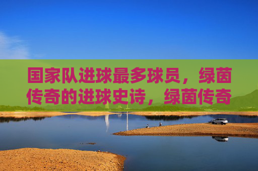 国家队进球最多球员,绿茵传奇的进球史诗,绿茵传奇,国家队进球最多的史诗