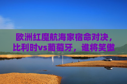 欧洲红魔航海家宿命对决,比利时vs葡萄牙,谁将笑傲欧陆?欧洲红魔vs航海家,宿命对决,谁将笑傲欧陆?