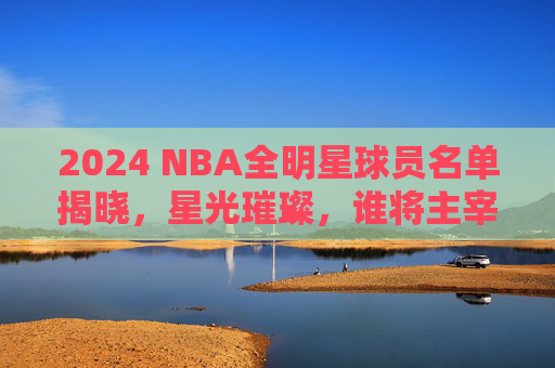 2024 NBA全明星球员名单揭晓，星光璀璨，谁将主宰赛场？2024 NBA全明星名单揭晓，星光璀璨