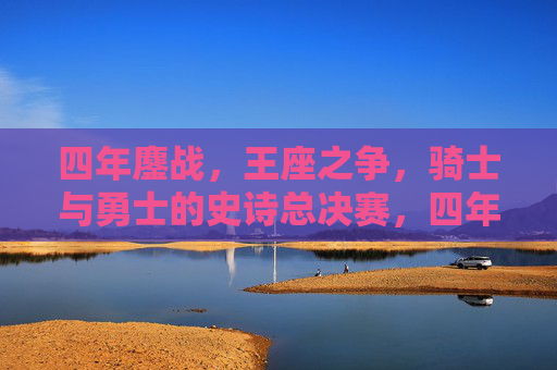 四年鏖战,王座之争,骑士与勇士的史诗总决赛,四年鏖战,骑士勇士史诗王座之争
