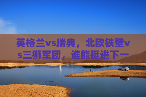 英格兰vs瑞典，北欧铁壁vs三狮军团，谁能挺进下一轮？北欧铁壁vs三狮军团，谁能挺进下一轮？