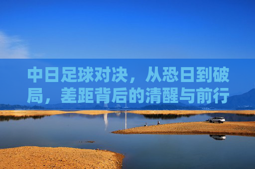 中日足球对决,从恐日到破局,差距背后的清醒与前行,中日足球,从恐日到破局,差距背后的清醒与前行