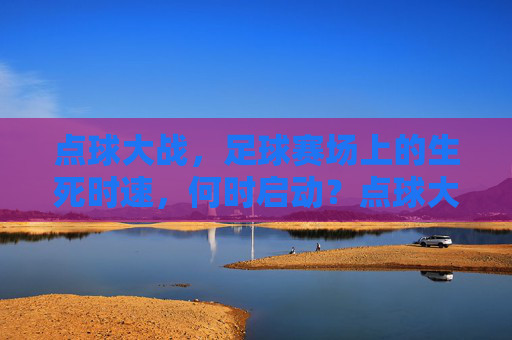 点球大战,足球赛场上的生死时速,何时启动?点球大战,足球生死时速何时启动?