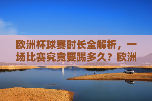 欧洲杯球赛时长全解析，一场比赛究竟要踢多久？欧洲杯比赛时长全解析，一场究竟踢多久？