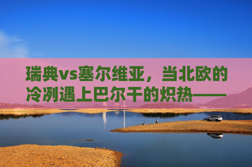 瑞典vs塞尔维亚,当北欧的冷冽遇上巴尔干的炽热——足球场上的风格碰撞,北欧冷冽遇上巴尔干炽热,瑞典塞尔维亚的足球风格碰撞