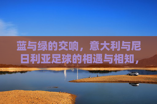 蓝与绿的交响,意大利与尼日利亚足球的相遇与相知,蓝绿交响,意大利与尼日利亚足球的相遇相知