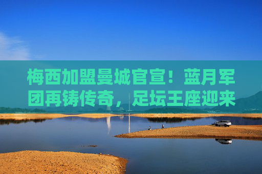 梅西加盟曼城官宣！蓝月军团再铸传奇，足坛王座迎来终极拼图，梅西官宣加盟曼城！蓝月军团终极拼图，足坛再铸传奇
