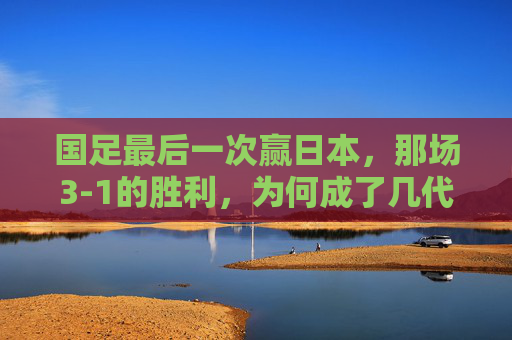 国足最后一次赢日本,那场3-1的胜利,为何成了几代人的青春绝响?国足最后一次赢日本3-1,为何成几代人的青春绝响?