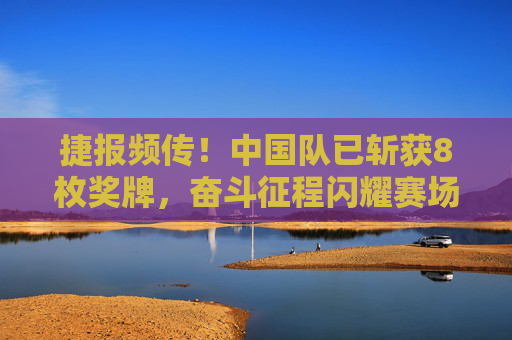 捷报频传!中国队已斩获8枚奖牌,奋斗征程闪耀赛场光芒,中国队8枚奖牌闪耀奋斗征程