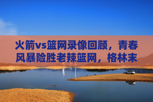 火箭vs篮网录像回顾，青春风暴险胜老辣篮网，格林末节救主，火箭青春风暴险胜老辣篮网，格林末节救主