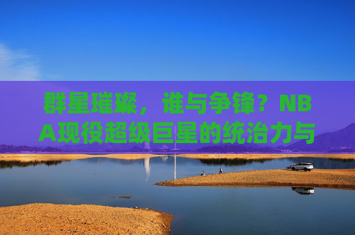 群星璀璨,谁与争锋?NBA现役超级巨星的统治力与时代印记,群星争锋,NBA现役巨星的统治力与时代印记