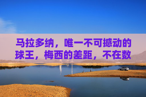 马拉多纳,唯一不可撼动的球王,梅西的差距,不在数据而在灵魂,马拉多纳,不可撼动的球王,梅西的差距在灵魂