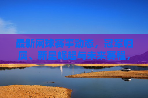 最新网球赛事动态,冠军归属、新星崛起与未来赛程,最新网球赛事动态,冠军归属、新星崛起与未来赛程
